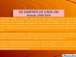 OS SABERES DE CADA UM
Redação, UFMG-2004
O	 galinheiro	 estava	 em	 polvorosa.	 Cocorocós	 de	 galos,	 cacarejos	 de	 galinhas,	 tofracos	 de	
angolinhas,	 pios	 de	 pintinhos	 –	 tudo	 se	 misturava	 num	 barulho	 infernal.	 Todos	 haviam	 sido	
convocados	a	uma	assembleia	pelo	Chantecler,	o	galo	prefeito	do	galinheiro,	para	tratar	de	um	
assunto	de	grande	importância:	o	fato	de	vários	ovos	chocados	pela	Cocota	terem	sido	comidos	
por	um	ladrão	num	breve	momento	em	que	ela	abandonara	o	ninho	para	comer	milho	e	beber	
água.
As	pegadas	eram	inconfundíveis:	o	ladrão	era	uma	raposa.	Raposas	são	animais	muito	perigosos.	
Comem	não	somente	ovos	como	também	pintinhos	e	mesmo	galinhas	mais	crescidas.	Com	um	
sonoro	cocoricó,	Chantecler	pediu	silêncio,	expôs	o	problema	e	franqueou	a	palavra.
Mundico,	um	galinho	garnizé	que	adorava	discursar,	começou:	“Companheiros,	peço	a	atenção	de	
vocês	para	as	ponderações	que	vou	fazer	acerca	da	crise	conjuntural	em	que	nos	encontramos.	A	
história	dos	bichos	é	marcada	pela	luta	em	que	os	mais	fortes	devoram	os	mais	fracos.	Os	mais	
aptos	sobrevivem,	os	outros	morrem.”
 