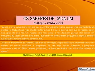 OS SABERES DE CADA UM
Redação, UFMG-2004
“	Assim,	a	crise	conjuntural	em	que	nos	encontramos	nada	mais	é	do	que	uma	manifestação	da	
realidade	estrutural	que	rege	a	história	dos	bichos.	E	o	que	é	que	faz	com	que	as	raposas	sejam	
mais	 aptas	 do	 que	 nós?	 As	 raposas	 são	 mais	 aptas	 e	 nos	 devoram	 porque	 elas	 detêm	 um	
monopólio	do	saber	que	nós	não	temos.	Somente	nos	libertaremos	do	jugo	das	raposas	quando	
nos	apropriarmos	dos	saberes	que	elas	têm.”
“	Como	se	transmitem	os	saberes?	Por	meio	da	educação.	Sugiro	então	que	empreendamos	uma	
reforma	 em	 nossos	 currículos	 e	 programas.	 Se,	 até	 hoje,	 nossos	 currículos	 e	 programas	
ensinavam	 a	 nossos	 filhos	 saberes	 galináceos,	 de	 hoje	 em	 diante,	 eles	 ensinarão	 saberes	 de	
raposa.”
ALVES,	Rubem.	Folha	S.	Paulo	,	28	jan.	2003.	Sinapse.	(Adaptado)
 