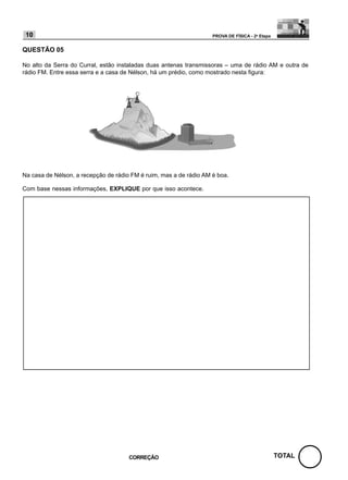 10                                                                 PROVA DE FÍSICA - 2a Etapa


QUESTÃO 05

No alto da Serra do Curral, estão instaladas duas antenas transmissoras – uma de rádio AM e outra de
rádio FM. Entre essa serra e a casa de Nélson, há um prédio, como mostrado nesta figura:




Na casa de Nélson, a recepção de rádio FM é ruim, mas a de rádio AM é boa.

Com base nessas informações, EXPLIQUE por que isso acontece.




                                      CORREÇÃO                                                   TOTAL
 
