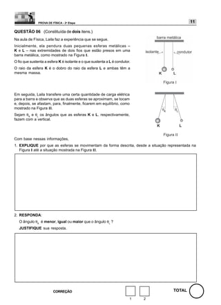 PROVA DE FÍSICA - 2a Etapa                                                   11

QUESTÃO 06 (Constituída de dois itens.)
Na aula de Física, Laila faz a experiência que se segue.
Inicialmente, ela pendura duas pequenas esferas metálicas –
K e L – nas extremidades de dois fios que estão presos em uma
barra metálica, como mostrado na Figura I.
O fio que sustenta a esfera K é isolante e o que sustenta a L é condutor.
O raio da esfera K é o dobro do raio da esfera L e ambas têm a
mesma massa.




Em seguida, Laila transfere uma certa quantidade de carga elétrica
para a barra e observa que as duas esferas se aproximam, se tocam
e, depois, se afastam, para, finalmente, ficarem em equilíbrio, como
mostrado na Figura II.
Sejam θK e θL os ângulos que as esferas K e L, respectivamente,
fazem com a vertical.




Com base nessas informações,
1. EXPLIQUE por que as esferas se movimentam da forma descrita, desde a situação representada na
   Figura I até a situação mostrada na Figura II.




2. RESPONDA:
   O ângulo θK é menor, igual ou maior que o ângulo θL ?
   JUSTIFIQUE sua resposta.




                         CORREÇÃO                                                   TOTAL
                                                                        1   2
 