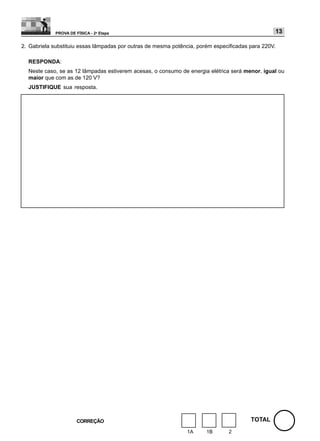 PROVA DE FÍSICA - 2a Etapa                                                          13

2. Gabriela substituiu essas lâmpadas por outras de mesma potência, porém especificadas para 220V.

  RESPONDA:
  Neste caso, se as 12 lâmpadas estiverem acesas, o consumo de energia elétrica será menor, igual ou
  maior que com as de 120 V?
  JUSTIFIQUE sua resposta.




                       CORREÇÃO                                                         TOTAL
                                                               1A      1B      2
 
