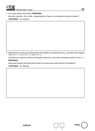 PROVA DE FÍSICA - 2a Etapa                                                                15

1. Com base nessas informações, RESPONDA:
  Qual dos conjuntos – K, L ou M –, representados na Figura II, corresponde à série de Paschen?
  JUSTIFIQUE sua resposta.




2. Gabriel ilumina um tubo que contém átomos de hidrogênio com três feixes de luz, cujos fótons têm energias
   18,2 x 10–19 J, 21,5 x 10–19 J e 23,0 x 10–19 J.
  Considere que, quando um átomo de hidrogênio absorve luz, só ocorrem transições a partir do nível n = 1.
  RESPONDA:
  Qual (quais) desses três feixes pode (podem) ser absorvido(s) pelos átomos de hidrogênio?
  JUSTIFIQUE sua resposta.




                        CORREÇÃO                                                              TOTAL
                                                                    1       2
 