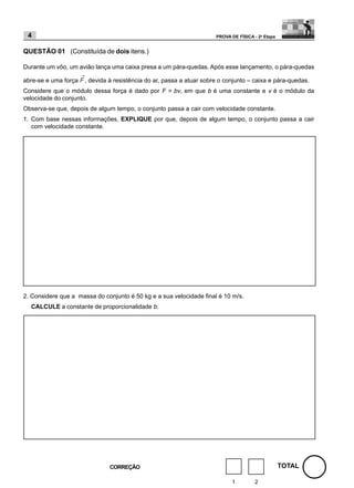 4                                                                    PROVA DE FÍSICA - 2a Etapa


QUESTÃO 01 (Constituída de dois itens.)

Durante um vôo, um avião lança uma caixa presa a um pára-quedas. Após esse lançamento, o pára-quedas

abre-se e uma força   , devida à resistência do ar, passa a atuar sobre o conjunto – caixa e pára-quedas.
Considere que o módulo dessa força é dado por F = bv, em que b é uma constante e v é o módulo da
velocidade do conjunto.
Observa-se que, depois de algum tempo, o conjunto passa a cair com velocidade constante.
1. Com base nessas informações, EXPLIQUE por que, depois de algum tempo, o conjunto passa a cair
   com velocidade constante.




2. Considere que a massa do conjunto é 50 kg e a sua velocidade final é 10 m/s.
  CALCULE a constante de proporcionalidade b.




                               CORREÇÃO                                                            TOTAL

                                                                             1         2
 