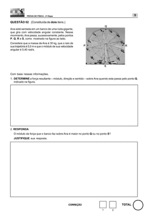 PROVA DE FÍSICA - 2a Etapa                                                            5

QUESTÃO 02 (Constituída de dois itens.)

Ana está sentada em um banco de uma roda-gigante,
que gira com velocidade angular constante. Nesse
movimento, Ana passa, sucessivamente, pelos pontos
P, Q, R e S, como mostrado na figura ao lado.
Considere que a massa de Ana é 30 kg, que o raio de
sua trajetória é 5,0 m e que o módulo de sua velocidade
angular é 0,40 rad/s.




Com base nessas informações,
1. DETERMINE a força resultante – módulo, direção e sentido – sobre Ana quando esta passa pelo ponto Q,
   indicado na figura.




2. RESPONDA:
   O módulo da força que o banco faz sobre Ana é maior no ponto Q ou no ponto S?
   JUSTIFIQUE sua resposta.




                                                  CORREÇÃO                                TOTAL
                                                                          1        2
 