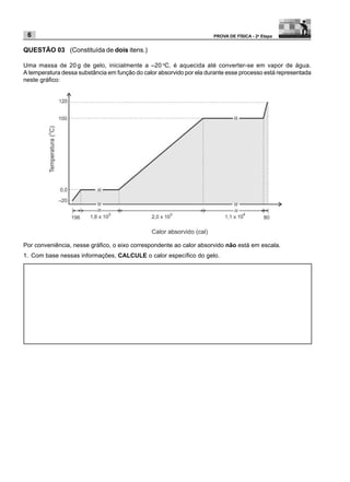 6                                                                    PROVA DE FÍSICA - 2a Etapa


QUESTÃO 03 (Constituída de dois itens.)

Uma massa de 20 g de gelo, inicialmente a –20 oC, é aquecida até converter-se em vapor de água.
A temperatura dessa substância em função do calor absorvido por ela durante esse processo está representada
neste gráfico:




Por conveniência, nesse gráfico, o eixo correspondente ao calor absorvido não está em escala.
1. Com base nessas informações, CALCULE o calor específico do gelo.
 