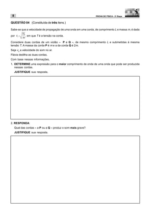 8                                                               PROVA DE FÍSICA - 2a Etapa


QUESTÃO 04 (Constituída de três itens.)

Sabe-se que a velocidade de propagação de uma onda em uma corda, de comprimento L e massa m, é dada

por          , em que T é a tensão na corda.

Considere duas cordas de um violão – P e Q –, de mesmo comprimento L e submetidas à mesma
tensão T. A massa da corda P é m e a da corda Q é 2m.
Seja vs a velocidade do som no ar.
Flávia dedilha as duas cordas.
Com base nessas informações,
1. DETERMINE uma expressão para o maior comprimento de onda de uma onda que pode ser produzida
   nessas cordas.
     JUSTIFIQUE sua resposta.




2. RESPONDA:
     Qual das cordas – a P ou a Q – produz o som mais grave?
     JUSTIFIQUE sua resposta.
 