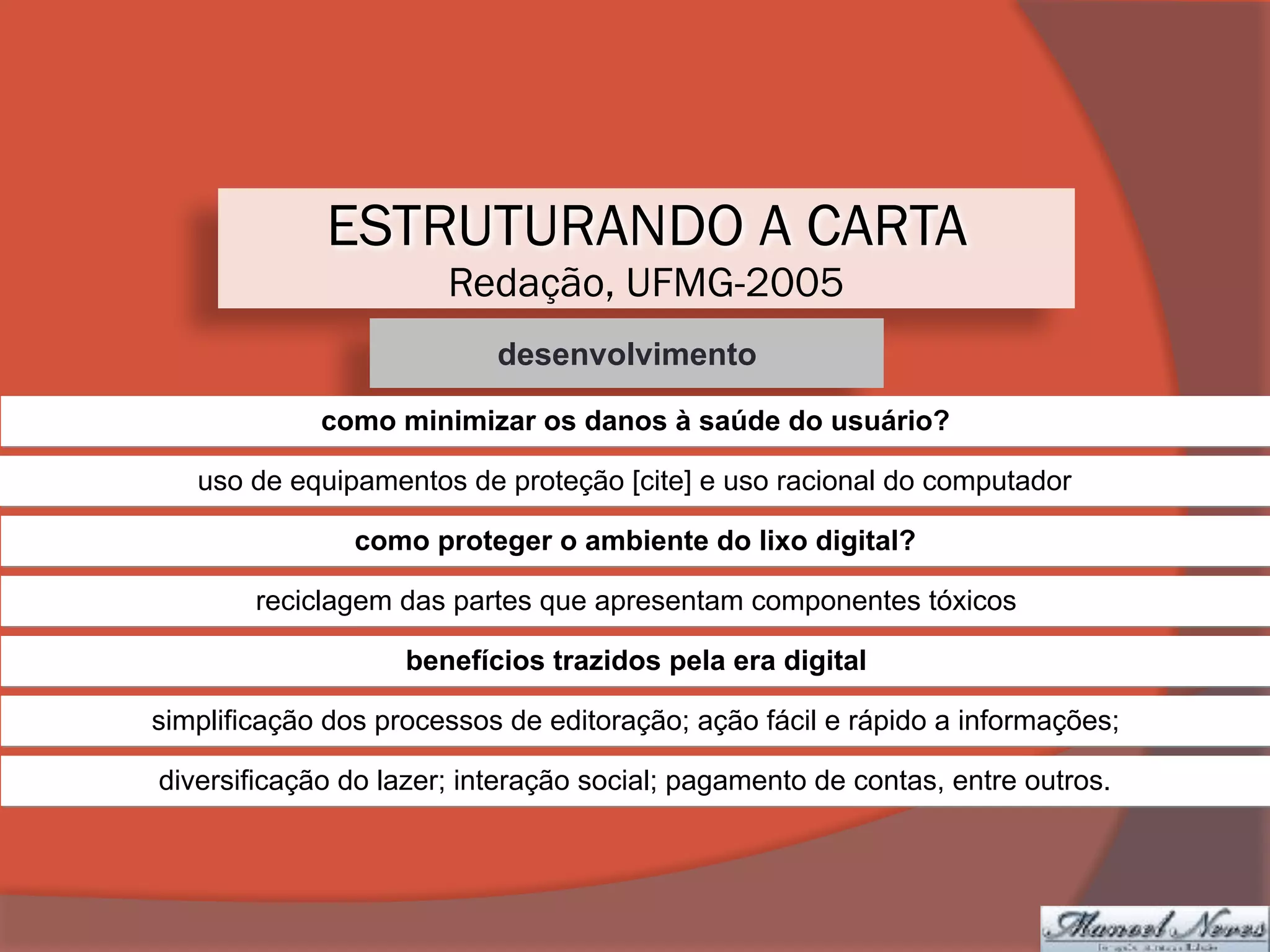 ESTRUTURANDO A CARTA
Redação, UFMG-2005
desenvolvimento
como minimizar os danos à saúde do usuário?
uso de equipamentos de proteção [cite] e uso racional do computador
como proteger o ambiente do lixo digital?
reciclagem das partes que apresentam componentes tóxicos
benefícios trazidos pela era digital
simplificação dos processos de editoração; ação fácil e rápido a informações;
diversificação do lazer; interação social; pagamento de contas, entre outros.
 