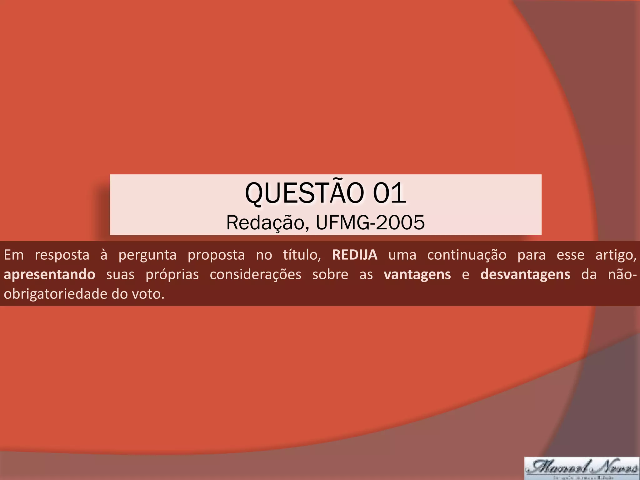 QUESTÃO 01
Redação, UFMG-2005
Em	 resposta	 à	 pergunta	 proposta	 no	 título,	 REDIJA	 uma	 continuação	 para	 esse	 artigo,	
apresentando	 suas	 próprias	 considerações	 sobre	 as	 vantagens	 e	 desvantagens	 da	 não-
obrigatoriedade	do	voto.
 