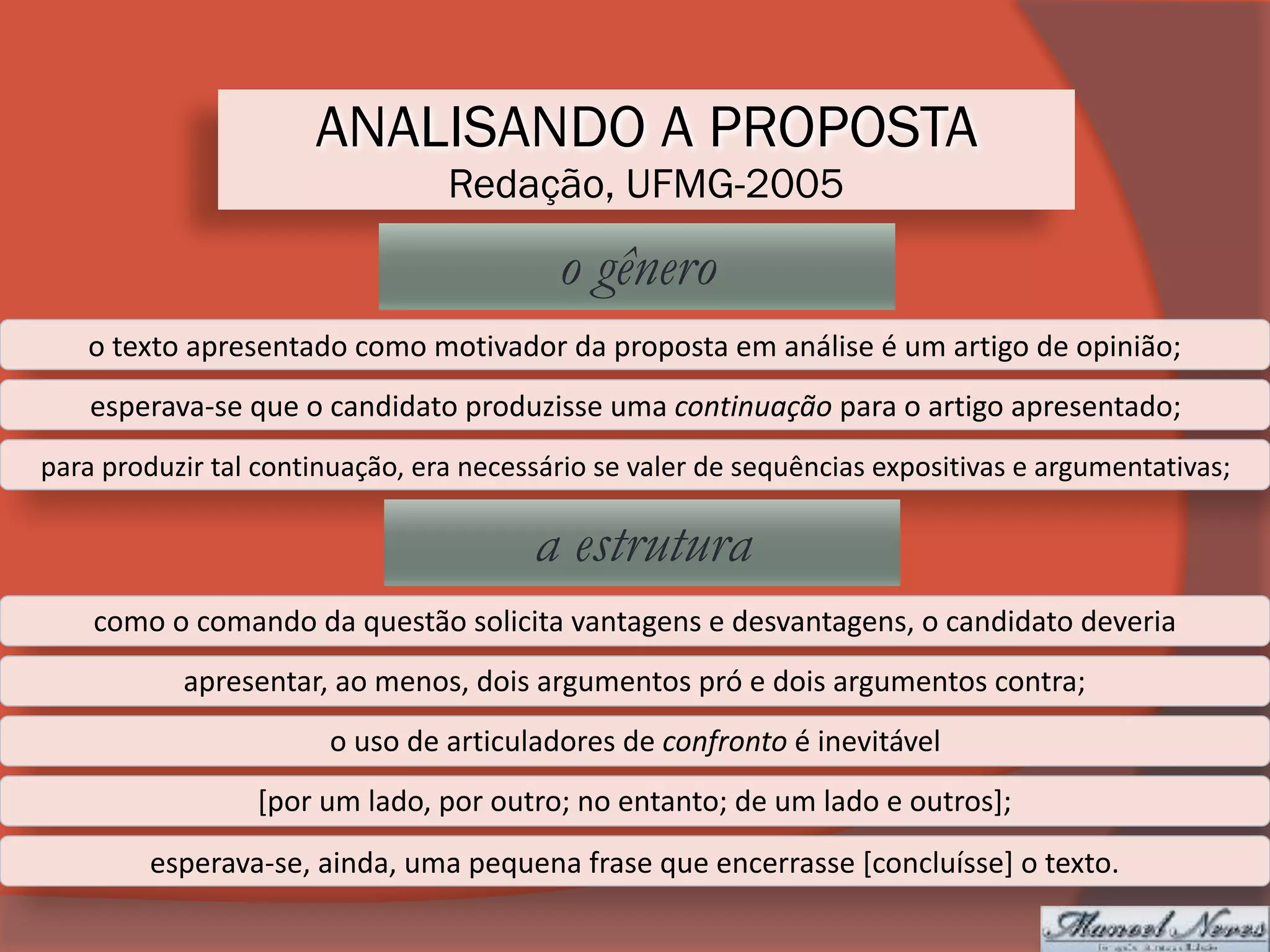 ANALISANDO A PROPOSTA
Redação, UFMG-2005
o gênero
o	texto	apresentado	como	motivador	da	proposta	em	análise	é	um	artigo	de	opinião;
esperava-se	que	o	candidato	produzisse	uma	continuação	para	o	artigo	apresentado;
para	produzir	tal	continuação,	era	necessário	se	valer	de	sequências	expositivas	e	argumentativas;
a estrutura
como	o	comando	da	questão	solicita	vantagens	e	desvantagens,	o	candidato	deveria
apresentar,	ao	menos,	dois	argumentos	pró	e	dois	argumentos	contra;
o	uso	de	articuladores	de	confronto	é	inevitável
[por	um	lado,	por	outro;	no	entanto;	de	um	lado	e	outros];
esperava-se,	ainda,	uma	pequena	frase	que	encerrasse	[concluísse]	o	texto.
 