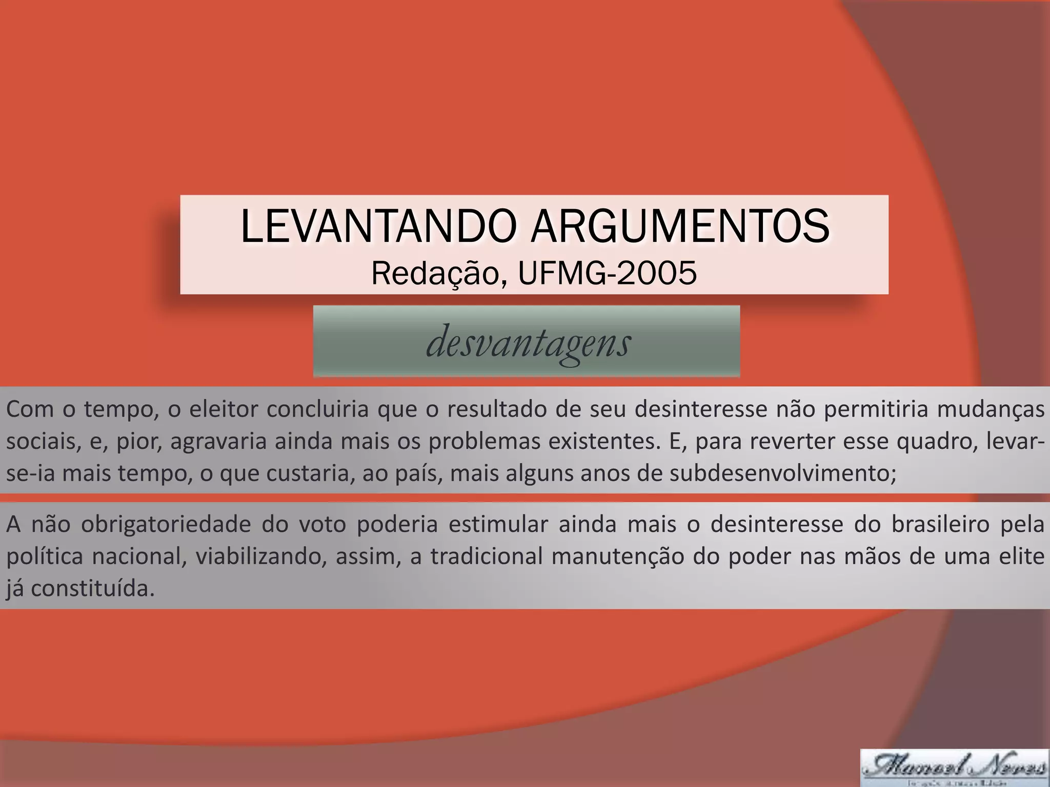 LEVANTANDO ARGUMENTOS
Redação, UFMG-2005
desvantagens
Com	o	tempo,	o	eleitor	concluiria	que	o	resultado	de	seu	desinteresse	não	permitiria	mudanças	
sociais,	e,	pior,	agravaria	ainda	mais	os	problemas	existentes.	E,	para	reverter	esse	quadro,	levar-
se-ia	mais	tempo,	o	que	custaria,	ao	país,	mais	alguns	anos	de	subdesenvolvimento;
A	não	obrigatoriedade	do	voto	poderia	estimular	ainda	mais	o	desinteresse	do	brasileiro	pela	
política	nacional,	viabilizando,	assim,	a	tradicional	manutenção	do	poder	nas	mãos	de	uma	elite	
já	constituída.
 