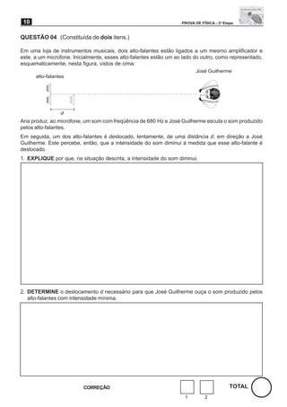 10                                                                PROVA DE FÍSICA - 2a Etapa


QUESTÃO 04 (Constituída de dois itens.)

Em uma loja de instrumentos musicais, dois alto-falantes estão ligados a um mesmo amplificador e
este, a um microfone. Inicialmente, esses alto-falantes estão um ao lado do outro, como representado,
esquematicamente, nesta figura, vistos de cima:
                                                                          José Guilherme
      alto-falantes




                 d
Ana produz, ao microfone, um som com freqüência de 680 Hz e José Guilherme escuta o som produzido
pelos alto-falantes.
Em seguida, um dos alto-falantes é deslocado, lentamente, de uma distância d, em direção a José
Guilherme. Este percebe, então, que a intensidade do som diminui à medida que esse alto-falante é
deslocado.
1. EXPLIQUE por que, na situação descrita, a intensidade do som diminui.




2. DETERMINE o deslocamento d necessário para que José Guilherme ouça o som produzido pelos
   alto-falantes com intensidade mínima.




                          CORREÇÃO                                                         TOTAL
                                                                    1         2
 
