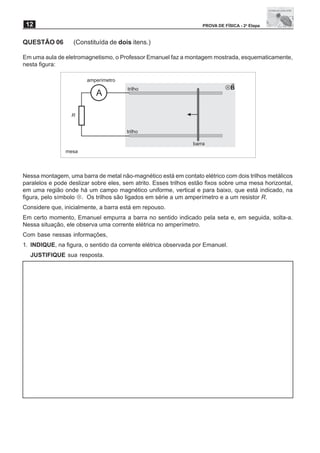 12                                                                 PROVA DE FÍSICA - 2a Etapa


QUESTÃO 06         (Constituída de dois itens.)

Em uma aula de eletromagnetismo, o Professor Emanuel faz a montagem mostrada, esquematicamente,
nesta figura:

                        amperímetro
                                       trilho                                 UB
                           A

                  R


                                       trilho

                                                                barra
                mesa



Nessa montagem, uma barra de metal não-magnético está em contato elétrico com dois trilhos metálicos
paralelos e pode deslizar sobre eles, sem atrito. Esses trilhos estão fixos sobre uma mesa horizontal,
em uma região onde há um campo magnético uniforme, vertical e para baixo, que está indicado, na
figura, pelo símbolo !. Os trilhos são ligados em série a um amperímetro e a um resistor R.
Considere que, inicialmente, a barra está em repouso.
Em certo momento, Emanuel empurra a barra no sentido indicado pela seta e, em seguida, solta-a.
Nessa situação, ele observa uma corrente elétrica no amperímetro.
Com base nessas informações,
1. INDIQUE, na figura, o sentido da corrente elétrica observada por Emanuel.
  JUSTIFIQUE sua resposta.
 