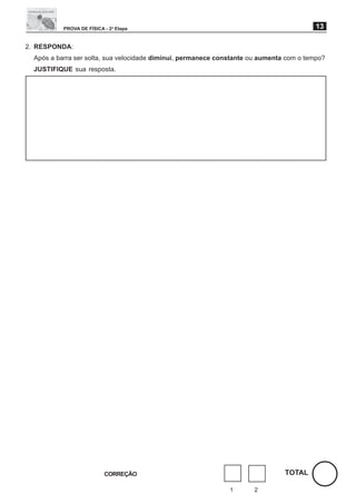 PROVA DE FÍSICA - 2a Etapa                                                     13

2. RESPONDA:
  Após a barra ser solta, sua velocidade diminui, permanece constante ou aumenta com o tempo?
  JUSTIFIQUE sua resposta.




                           CORREÇÃO                                             TOTAL

                                                               1      2
 