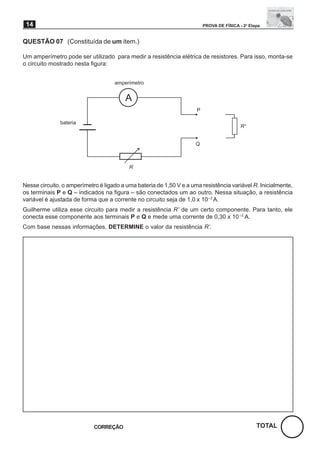 14                                                                      PROVA DE FÍSICA - 2a Etapa


QUESTÃO 07 (Constituída de um item.)

Um amperímetro pode ser utilizado para medir a resistência elétrica de resistores. Para isso, monta-se
o circuito mostrado nesta figura:


                                    amperímetro


                                         A
                                                                     P

               bateria
                                                                                          R’


                                                                     Q



                                          R


Nesse circuito, o amperímetro é ligado a uma bateria de 1,50 V e a uma resistência variável R. Inicialmente,
os terminais P e Q – indicados na figura – são conectados um ao outro. Nessa situação, a resistência
variável é ajustada de forma que a corrente no circuito seja de 1,0 x 10 –3 A.
Guilherme utiliza esse circuito para medir a resistência R’ de um certo componente. Para tanto, ele
conecta esse componente aos terminais P e Q e mede uma corrente de 0,30 x 10 –3 A.
Com base nessas informações, DETERMINE o valor da resistência R’.




                            CORREÇÃO                                                             TOTAL
 