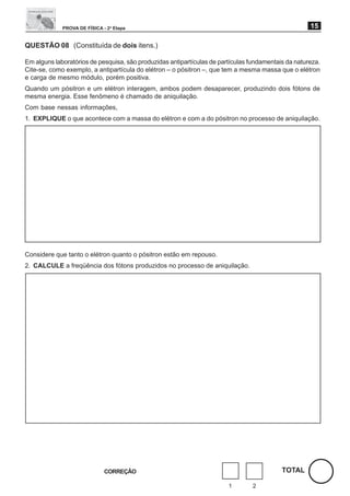 PROVA DE FÍSICA - 2a Etapa                                                              15

QUESTÃO 08 (Constituída de dois itens.)

Em alguns laboratórios de pesquisa, são produzidas antipartículas de partículas fundamentais da natureza.
Cite-se, como exemplo, a antipartícula do elétron – o pósitron –, que tem a mesma massa que o elétron
e carga de mesmo módulo, porém positiva.
Quando um pósitron e um elétron interagem, ambos podem desaparecer, produzindo dois fótons de
mesma energia. Esse fenômeno é chamado de aniquilação.
Com base nessas informações,
1. EXPLIQUE o que acontece com a massa do elétron e com a do pósitron no processo de aniquilação.




Considere que tanto o elétron quanto o pósitron estão em repouso.
2. CALCULE a freqüência dos fótons produzidos no processo de aniquilação.




                              CORREÇÃO                                                     TOTAL

                                                                        1        2
 
