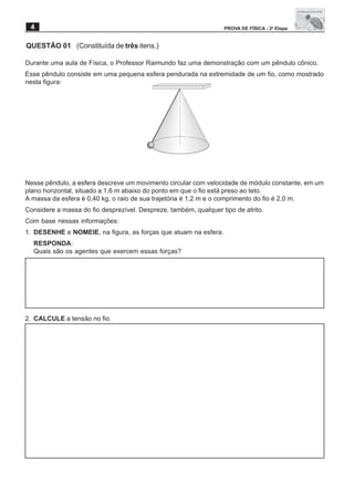 4                                                                PROVA DE FÍSICA - 2a Etapa


QUESTÃO 01 (Constituída de três itens.)

Durante uma aula de Física, o Professor Raimundo faz uma demonstração com um pêndulo cônico.
Esse pêndulo consiste em uma pequena esfera pendurada na extremidade de um fio, como mostrado
nesta figura:




Nesse pêndulo, a esfera descreve um movimento circular com velocidade de módulo constante, em um
plano horizontal, situado a 1,6 m abaixo do ponto em que o fio está preso ao teto.
A massa da esfera é 0,40 kg, o raio de sua trajetória é 1,2 m e o comprimento do fio é 2,0 m.
Considere a massa do fio desprezível. Despreze, também, qualquer tipo de atrito.
Com base nessas informações:
1. DESENHE e NOMEIE, na figura, as forças que atuam na esfera.
  RESPONDA:
  Quais são os agentes que exercem essas forças?




2. CALCULE a tensão no fio.
 