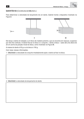 6                                                                  PROVA DE FÍSICA - 2a Etapa


QUESTÃO 02 (Constituída de três itens.)

Para determinar a velocidade de lançamento de um dardo, Gabriel monta o dispositivo mostrado na
Figura I.




                                        I                                               II
Ele lança o dardo em direção a um bloco de madeira próximo, que se encontra em repouso, suspenso
por dois fios verticais. O dardo fixa-se no bloco e o conjunto – dardo e bloco – sobe até uma altura de
20 cm acima da posição inicial do bloco, como mostrado na Figura II.
A massa do dardo é 50 g e a do bloco é 100 g.
Com base nessas informações,
1. CALCULE a velocidade do conjunto imediatamente após o dardo se fixar no bloco.




2. CALCULE a velocidade de lançamento do dardo.
 