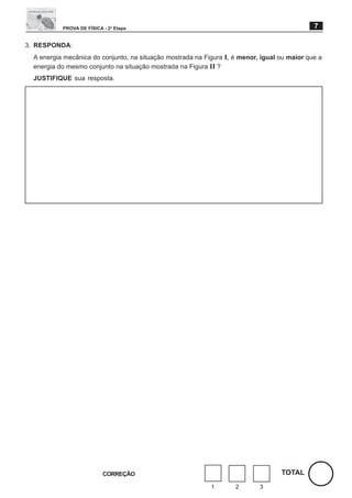 PROVA DE FÍSICA - 2a Etapa                                                         7

3. RESPONDA:
  A energia mecânica do conjunto, na situação mostrada na Figura I, é menor, igual ou maior que a
  energia do mesmo conjunto na situação mostrada na Figura II ?
  JUSTIFIQUE sua resposta.




                           CORREÇÃO                                                TOTAL
                                                            1       2       3
 