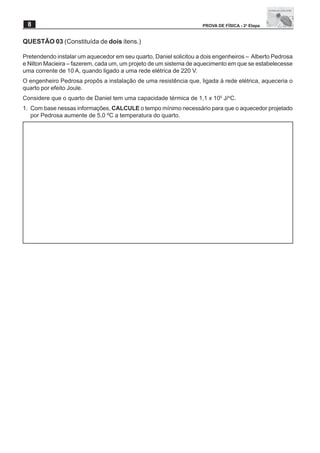 8                                                                 PROVA DE FÍSICA - 2a Etapa


QUESTÃO 03 (Constituída de dois itens.)

Pretendendo instalar um aquecedor em seu quarto, Daniel solicitou a dois engenheiros – Alberto Pedrosa
e Nilton Macieira – fazerem, cada um, um projeto de um sistema de aquecimento em que se estabelecesse
uma corrente de 10 A, quando ligado a uma rede elétrica de 220 V.
O engenheiro Pedrosa propôs a instalação de uma resistência que, ligada à rede elétrica, aqueceria o
quarto por efeito Joule.
Considere que o quarto de Daniel tem uma capacidade térmica de 1,1 x 105 J/oC.
1. Com base nessas informações, CALCULE o tempo mínimo necessário para que o aquecedor projetado
   por Pedrosa aumente de 5,0 ºC a temperatura do quarto.
 