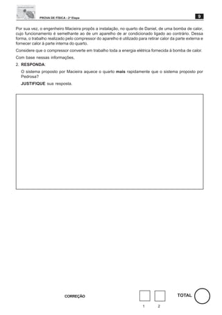 PROVA DE FÍSICA - 2a Etapa                                                               9

Por sua vez, o engenheiro Macieira propôs a instalação, no quarto de Daniel, de uma bomba de calor,
cujo funcionamento é semelhante ao de um aparelho de ar condicionado ligado ao contrário. Dessa
forma, o trabalho realizado pelo compressor do aparelho é utilizado para retirar calor da parte externa e
fornecer calor à parte interna do quarto.
Considere que o compressor converte em trabalho toda a energia elétrica fornecida à bomba de calor.
Com base nessas informações,
2. RESPONDA:
  O sistema proposto por Macieira aquece o quarto mais rapidamente que o sistema proposto por
  Pedrosa?
  JUSTIFIQUE sua resposta.




                             CORREÇÃO                                                     TOTAL

                                                                       1       2
 