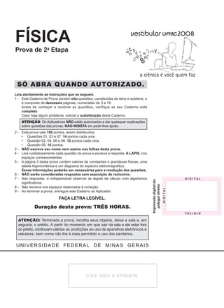 FÍSICA
Prova de 2a Etapa




 SÓ ABRA QUANDO AUTORIZADO.
Leia atentamente as instruções que se seguem.
1 - Este Caderno de Prova contém oito questões, constituídas de itens e subitens, e
    é composto de dezesseis páginas, numeradas de 3 a 15.
    Antes de começar a resolver as questões, verifique se seu Caderno está
    completo.
    Caso haja algum problema, solicite a substituição deste Caderno.
    ATENÇÃO: Os Aplicadores NÃO estão autorizados a dar quaisquer explicações
    sobre questões das provas. NÃO INSISTA em pedir-lhes ajuda.
2 - Esta prova vale 100 pontos, assim distribuídos:
    • Questões 01, 03 e 07: 14 pontos cada uma.
	 • Questão 02, 04, 06 e 08: 12 pontos cada uma.
    • Questão 05: 10 pontos.
3 - NÃO escreva seu nome nem assine nas folhas desta prova.
4 - Leia cuidadosamente cada questão da prova e escreva a resposta, A LÁPIS, nos
    espaços correspondentes.
5 - A página 3 desta prova contém valores de constantes e grandezas físicas, uma
    tabela trigonométrica e um diagrama do espectro eletromagnético.
    Essas informações poderão ser necessárias para a resolução das questões.
6 - NÃO serão consideradas respostas sem exposição de raciocínio.
7 - Nas respostas, é indispensável observar as regras de cálculo com algarismos
                                                                                      Impressão digital do




    significativos.
                                                                                        polegar direito




8 - Não escreva nos espaços reservados à correção.
9 - Ao terminar a prova, entregue este Caderno ao Aplicador.

                           FAÇA LETRA LEGÍVEL.

            Duração desta prova: TRÊS HORAS.

  ATENÇÃO: Terminada a prova, recolha seus objetos, deixe a sala e, em
  seguida, o prédio. A partir do momento em que sair da sala e até estar fora
  do prédio, continuam válidas as proibições ao uso de aparelhos eletrônicos e
  celulares, bem como não lhe é mais permitido o uso dos sanitários.


UNIVERSIDADE FEDERAL DE MINAS GERAIS




                                            COLE AQUI A ETIQUETA
 