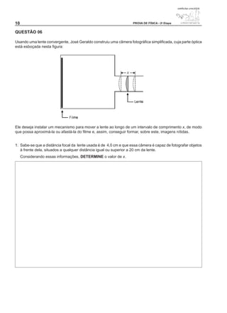 10                                                                 PROVA DE FÍSICA - 2a Etapa


QUESTÃO 0

Usando uma lente convergente, José Geraldo construiu uma câmera fotográfica simplificada, cuja parte óptica
está esboçada nesta figura:




Ele deseja instalar um mecanismo para mover a lente ao longo de um intervalo de comprimento x, de modo
que possa aproximá-la ou afastá-la do filme e, assim, conseguir formar, sobre este, imagens nítidas.


1. Sabe-se que a distância focal da lente usada é de 4,0 cm e que essa câmera é capaz de fotografar objetos
   à frente dela, situados a qualquer distância igual ou superior a 20 cm da lente.
     Considerando essas informações, DETERMINE o valor de x.
 