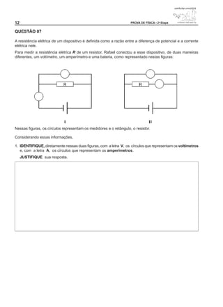 12                                                                  PROVA DE FÍSICA - 2a Etapa


QUESTÃO 0

A resistência elétrica de um dispositivo é definida como a razão entre a diferença de potencial e a corrente
elétrica nele.
Para medir a resistência elétrica R de um resistor, Rafael conectou a esse dispositivo, de duas maneiras
diferentes, um voltímetro, um amperímetro e uma bateria, como representado nestas figuras:




                             I                                                  II
Nessas figuras, os círculos representam os medidores e o retângulo, o resistor.

Considerando essas informações,

1. IDENTIFIQUE, diretamente nessas duas figuras, com a letra V, os círculos que representam os voltímetros
   e, com a letra A, os círculos que representam os amperímetros.
     JUSTIFIQUE sua resposta.
 