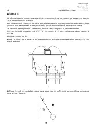 14                                                                PROVA DE FÍSICA - 2a Etapa


QUESTÃO 0

O Professor Nogueira montou, para seus alunos, a demonstração de magnetismo que se descreve a seguir
e que está representada na Figura I.
Uma barra cilíndrica, condutora, horizontal, está pendurada em um suporte por meio de dois fios condutores
ligados às suas extremidades. Esses dois fios são ligados eletricamente aos pólos de uma bateria.
Em um trecho de comprimento L dessa barra, atua um campo magnético B, vertical e uniforme.
O módulo do campo magnético é de 0,030 T, o comprimento L = 0,60 m e a corrente elétrica na barra é
de 2,0 A.
Despreze a massa dos fios.
Nessas circunstâncias, a barra fica em equilíbrio quando os fios de sustentação estão inclinados 30º em
relação à vertical.




Na Figura II, está representada a mesma barra, agora vista em perfil, com a corrente elétrica entrando na
barra, no plano do papel.
 