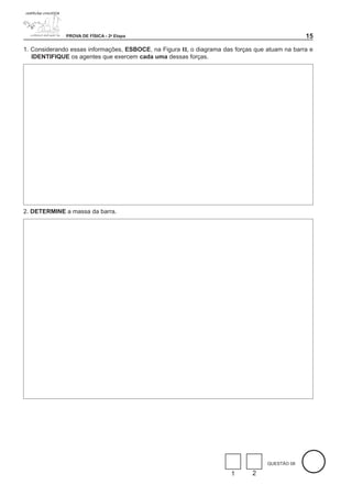 PROVA DE FÍSICA - 2a Etapa                                                        1
1. Considerando essas informações, ESBOCE, na Figura II, o diagrama das forças que atuam na barra e
   IDENTIFIQUE os agentes que exercem cada uma dessas forças.




2. DETERMINE a massa da barra.




                                                                                   QUESTÃO 08

                                                                       1      2
 
