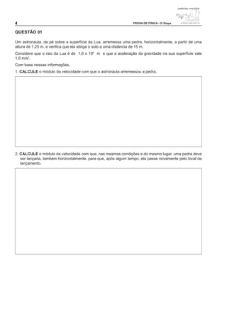 4                                                              PROVA DE FÍSICA - 2a Etapa


QUESTÃO 01

Um astronauta, de pé sobre a superfície da Lua, arremessa uma pedra, horizontalmente, a partir de uma
altura de 1,25 m, e verifica que ela atinge o solo a uma distância de 15 m.
Considere que o raio da Lua é de 1,6 x 106 m e que a aceleração da gravidade na sua superfície vale
1,6 m/s2.
Com base nessas informações,
1. CALCULE o módulo da velocidade com que o astronauta arremessou a pedra.




2. CALCULE o módulo da velocidade com que, nas mesmas condições e do mesmo lugar, uma pedra deve
   ser lançada, também horizontalmente, para que, após algum tempo, ela passe novamente pelo local de
   lançamento.
 