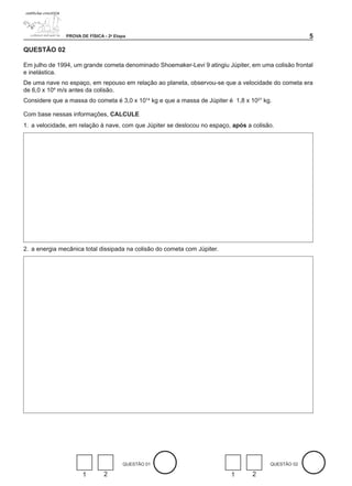PROVA DE FÍSICA - 2a Etapa                                                            

QUESTÃO 02

Em julho de 1994, um grande cometa denominado Shoemaker-Levi 9 atingiu Júpiter, em uma colisão frontal
e inelástica.
De uma nave no espaço, em repouso em relação ao planeta, observou-se que a velocidade do cometa era
de 6,0 x 104 m/s antes da colisão.
Considere que a massa do cometa é 3,0 x 1014 kg e que a massa de Júpiter é 1,8 x 1027 kg.

Com base nessas informações, CALCULE
1. a velocidade, em relação à nave, com que Júpiter se deslocou no espaço, após a colisão.




2. a energia mecânica total dissipada na colisão do cometa com Júpiter.




                                       QUESTÃO 01                                       QUESTÃO 02

                      1        2                                          1       2
 