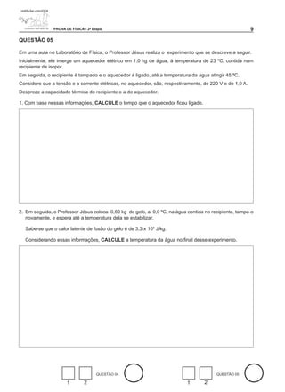 PROVA DE FÍSICA - 2a Etapa                                                                 

QUESTÃO 0

Em uma aula no Laboratório de Física, o Professor Jésus realiza o experimento que se descreve a seguir.
Inicialmente, ele imerge um aquecedor elétrico em 1,0 kg de água, à temperatura de 23 ºC, contida num
recipiente de isopor.
Em seguida, o recipiente é tampado e o aquecedor é ligado, até a temperatura da água atingir 45 ºC.
Considere que a tensão e a corrente elétricas, no aquecedor, são, respectivamente, de 220 V e de 1,0 A.
Despreze a capacidade térmica do recipiente e a do aquecedor.

1. Com base nessas informações, CALCULE o tempo que o aquecedor ficou ligado.




2. Em seguida, o Professor Jésus coloca 0,60 kg de gelo, a 0,0 ºC, na água contida no recipiente, tampa-o
   novamente, e espera até a temperatura dela se estabilizar.

  Sabe-se que o calor latente de fusão do gelo é de 3,3 x 105 J/kg.

  Considerando essas informações, CALCULE a temperatura da água no final desse experimento.




                                      QUESTÃO 04                                        QUESTÃO 05

                      1        2                                           1       2
 