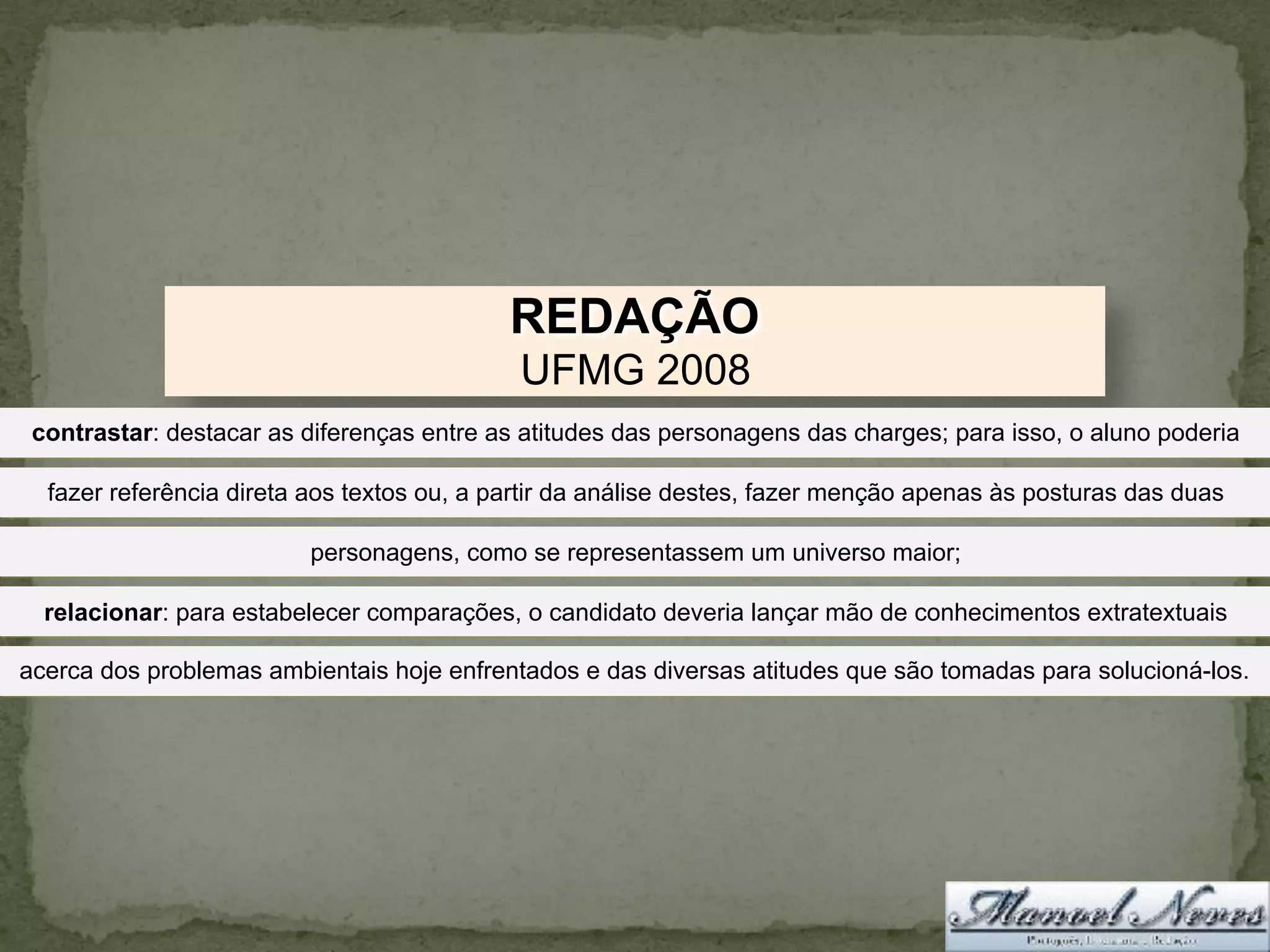 REDAÇÃO
UFMG 2008
contrastar: destacar as diferenças entre as atitudes das personagens das charges; para isso, o aluno poderia
fazer referência direta aos textos ou, a partir da análise destes, fazer menção apenas às posturas das duas
personagens, como se representassem um universo maior;
relacionar: para estabelecer comparações, o candidato deveria lançar mão de conhecimentos extratextuais
acerca dos problemas ambientais hoje enfrentados e das diversas atitudes que são tomadas para solucioná-los.
 