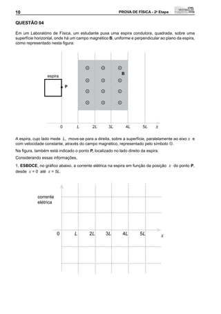 10                                                        PROVA DE FÍSICA - 2a Etapa          10

QUEStÃO 04

Em um Laboratório de Física, um estudante puxa uma espira condutora, quadrada, sobre uma
superfície horizontal, onde há um campo magnético B, uniforme e perpendicular ao plano da espira,
como	representado	nesta	figura:




                                                        
                                                           B
                 espira
                                                        
                               P
                                                        

                                                        



                           0       L       2L        3L        4L      5L     x

A espira, cujo lado mede L, move-se para a direita, sobre a superfície, paralelamente ao eixo x e
com velocidade constante, através do campo magnético, representado pelo símbolo .
Na	figura,	também	está	indicado	o	ponto	P, localizado no lado direito da espira.
Considerando essas informações,
1. ESBOCE,	no	gráfico	abaixo,	a	corrente	elétrica	na	espira	em	função	da	posição		 x do ponto P,
desde x = 0 até x = 5L.




            corrente
            elétrica




                       0           L     2L         3L        4L     5L            x
 