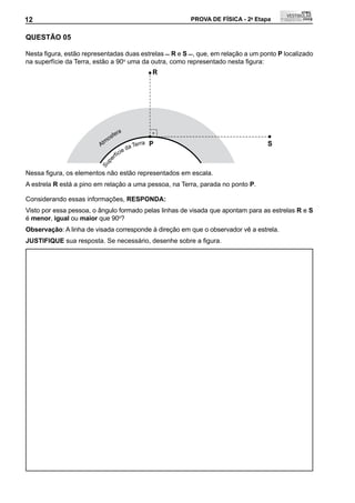 12                                                       PROVA DE FÍSICA - 2a Etapa            12

QUEStÃO 05

Nesta	figura,	estão	representadas	duas	estrelas		R e S	,	que,	em	relação	a	um	ponto	P localizado
na superfície da Terra, estão a 90o	uma	da	outra,	como	representado	nesta	figura:
                                                     R




                                   a
                              fer
                           mos
                         At               a Te
                                               rra   P                            S
                                     i ed
                                 fíc
                              er
                           p
                         Su




Nessa	figura,	os	elementos	não	estão	representados	em	escala.
A estrela R está a pino em relação a uma pessoa, na Terra, parada no ponto P.

Considerando essas informações, RESPONDA:
Visto por essa pessoa, o ângulo formado pelas linhas de visada que apontam para as estrelas R e S
é menor, igual ou maior que 90o?
Observação: A linha de visada corresponde à direção em que o observador vê a estrela.
JUStIFIQUE	sua	resposta.	Se	necessário,	desenhe	sobre	a	figura.
 