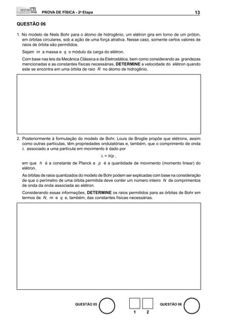 PROVA DE FÍSICA - 2a Etapa                                                       13

QUEStÃO 06

1. No modelo de Niels Bohr para o átomo de hidrogênio, um elétron gira em torno de um próton,
   em órbitas circulares, sob a ação de uma força atrativa. Nesse caso, somente certos valores de
   raios de órbita são permitidos.
  Sejam m a massa e q o módulo da carga do elétron.
  Com base nas leis da mecânica Clássica e da Eletrostática, bem como considerando as grandezas
  mencionadas e as constantes físicas necessárias, DEtERMINE a velocidade do elétron quando
  este se encontra em uma órbita de raio R no átomo de hidrogênio.




2. Posteriormente à formulação do modelo de Bohr, Louis de Broglie propõe que elétrons, assim
   como outras partículas, têm propriedades ondulatórias e, também, que o comprimento de onda
   λ associado a uma partícula em movimento é dado por
                                            λ = h/p ,
  em que h é a constante de Planck e p é a quantidade de movimento (momento linear) do
  elétron.
  As órbitas de raios quantizados do modelo de Bohr podem ser explicadas com base na consideração
  de que o perímetro de uma órbita permitida deve conter um número inteiro N de comprimentos
  de onda da onda associada ao elétron.
  Considerando essas informações, DEtERMINE os raios permitidos para as órbitas de Bohr em
  termos de N, m e q e, também, das constantes físicas necessárias.




                              QUEStÃO 05                                   QUEStÃO 06

                                                             1      2
 