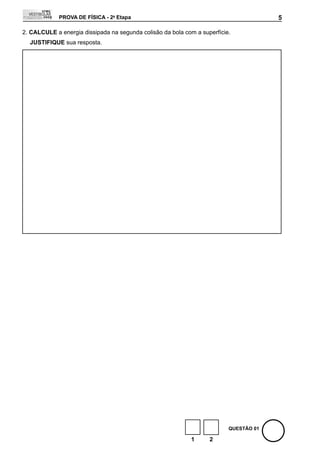 PROVA DE FÍSICA - 2a Etapa                                                5

2. CALCULE a energia dissipada na segunda colisão da bola com a superfície.
  JUStIFIQUE sua resposta.




                                                                          QUEStÃO 01

                                                            1      2
 