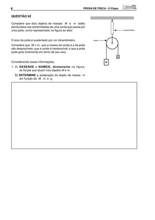 6                                                        PROVA DE FÍSICA - 2a Etapa                 6

QUEStÃO 02

Considere que dois objetos de massas M e m estão
pendurados nas extremidades de uma corda que passa por
uma	polia,	como	representado	na	figura	ao	lado:                                       dinamômetro




O eixo da polia é sustentado por um dinamômetro.                polia

Considere que M > m; que a massa da corda e a da polia
são desprezíveis; que a corda é inextensível; e que a polia
pode girar livremente em torno de seu eixo.
                                                                                  m

Considerando essas informações,                                          M

1. A) DESENHE e NOMEIE, diretamente na figura,
      as forças que atuam nos objetos M e m.
    B) DEtERMINE a aceleração do objeto de massa m
       em função de M, m e g.
 