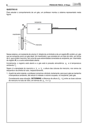 8                                                        PROVA DE FÍSICA - 2a Etapa               8

QUEStÃO 03
Para estudar o comportamento de um gás, um professor montou o sistema representado nesta
figura:	



                                     recipiente
                     R
                                                              êmbol o
                                         gás


        manômetro




                he       hd
                                       mercúrio




Nesse sistema, um recipiente de volume V, dotado de um êmbolo e de um registro R, contém um gás
que se comporta como um gás ideal. Um manômetro, que consiste em um tubo de vidro, em forma
de U, que contém mercúrio, tem uma de suas extremidades conectada ao recipiente, por intermédio
do registro R, e a outra extremidade aberta.
Inicialmente, o registro está aberto e o gás está à pressão atmosférica p0 e à temperatura
ambiente T0.
Sejam d a densidade do mercúrio e he e hd a altura das colunas de mercúrio, nos ramos da
esquerda e da direita do tubo, respectivamente..
1. A partir de certo instante, o professor comprime o êmbolo, lentamente, para que o gás se mantenha
   à temperatura ambiente, até reduzir à metade o volume ocupado, no recipiente, pelo gás.
    Considerando essa situação, DEtERMINE a diferença de altura (he - hd) entre as duas colunas
    de mercúrio no tubo de vidro, em termos de p0, d e g.
 