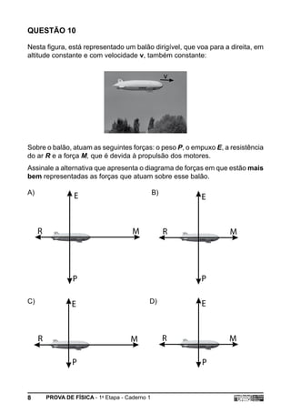 QUESTÃO 10

Nesta figura, está representado um balão dirigível, que voa para a direita, em
altitude constante e com velocidade v, também constante:


                                                       v




Sobre o balão, atuam as seguintes forças: o peso P, o empuxo E, a resistência
do ar R e a força M, que é devida à propulsão dos motores.
Assinale a alternativa que apresenta o diagrama de forças em que estão mais
bem representadas as forças que atuam sobre esse balão.

A)                                                B)
                   E                                       E


     R                                  M              R          M




                  P                                        P

C)                E                           D)           E



     R                                 M               R          M

                  P                                        P


8        PROVA DE FÍSICA - 1a Etapa - Caderno 1
 