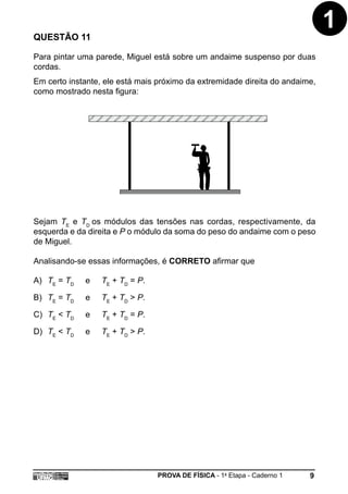 QUESTÃO 11
                                                                              1
Para pintar uma parede, Miguel está sobre um andaime suspenso por duas
cordas.
Em certo instante, ele está mais próximo da extremidade direita do andaime,
como mostrado nesta figura:




Sejam TE e TD os módulos das tensões nas cordas, respectivamente, da
esquerda e da direita e P o módulo da soma do peso do andaime com o peso
de Miguel.

Analisando-se essas informações, é CORRETO afirmar que

A) TE = TD   e    TE + TD = P.

B) TE = TD   e    TE + TD > P.

C) TE < TD   e    TE + TD = P.

D) TE < TD   e    TE + TD > P.




                                 PROVA DE FÍSICA - 1a Etapa - Caderno 1   9
 