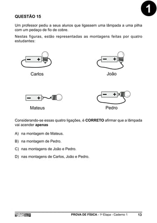 QUESTÃO 15
                                                                             1
Um professor pediu a seus alunos que ligassem uma lâmpada a uma pilha
com um pedaço de fio de cobre.
Nestas figuras, estão representadas as montagens feitas por quatro
estudantes:




            +                                              +

        Carlos                                         João



                                                           +
            +
        Mateus                                        Pedro

Considerando-se essas quatro ligações, é CORRETO afirmar que a lâmpada
vai acender apenas

A) na montagem de Mateus.

B) na montagem de Pedro.

C) nas montagens de João e Pedro.

D) nas montagens de Carlos, João e Pedro.




                               PROVA DE FÍSICA - 1a Etapa - Caderno 1   13
 