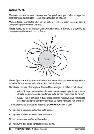 QUESTÃO 16

Reações nucleares que ocorrem no Sol produzem partículas – algumas
eletricamente carregadas –, que são lançadas no espaço.
Muitas dessas partículas vêm em direção à Terra e podem interagir com o
campo magnético desse planeta.
Nesta figura, as linhas indicam, aproximadamente, a direção e o sentido do
campo magnético em torno da Terra:

                                              K




                L


                                     Terra




Nessa figura, K e L representam duas partículas eletricamente carregadas e
as setas indicam suas velocidades em certo instante.
Com base nessas informações, Alice e Clara chegam a estas conclusões:
     • Alice - “Independentemente do sinal da sua carga, a partícula L terá a
       direção de sua velocidade alterada pelo campo magnético da Terra.”
     • Clara - “Se a partícula K tiver carga elétrica negativa, sua velocidade
       será reduzida pelo campo magnético da Terra e poderá não atingi-la.”
Considerando-se a situação descrita, é CORRETO afirmar que

A) apenas a conclusão de Alice está certa.

B) apenas a conclusão de Clara está certa.

C) ambas as conclusões estão certas.

D) nenhuma das duas conclusões está certa.

14   PROVA DE FÍSICA - 1a Etapa - Caderno 1
 