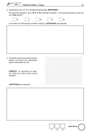 PROVA DE FíSICA - 2a Etapa                                              11

2. Assinalando com um X a quadrícula apropriada, RESPONDA:
    Em qual das posições – K, L, M, P ou Q,	indicadas	na	figura	–,	uma	pessoa	percebe	o	som	em	
    tom mais agudo?

             K              L             M            P             Q

	   Com	base	nas	informações	contidas	na	figura,	JUStIFIQUE sua resposta.




3. Considere, agora, que a fonte sonora
   passa a se mover com velocidade
   igual à velocidade do som.




    ESBOCE, no diagrama ao lado,
    as cristas da onda sonora nessa
    situação.




    JUStIFIQUE sua resposta.




                                                                            QUEStÃO 04

                                                       1     2      3
 