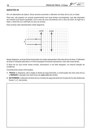 12                                                  PROVA DE FíSICA - 2a Etapa


QUEStÃO 05

Em um laboratório de óptica, Oscar precisa aumentar o diâmetro do feixe de luz de um laser.
Para isso, ele prepara um arranjo experimental com duas lentes convergentes, que são dispostas
de	maneira	que	fiquem	paralelas,	com	o	eixo	de	uma	coincidindo	com	o	eixo	da	outra.	Ao	ligar-se	o	
laser, o feixe de luz é alinhado ao eixo do arranjo.
Esse arranjo está representado neste diagrama:


                                          Lente         Lente




                      d




Nesse diagrama, as duas linhas horizontais com setas representam dois raios de luz do feixe. O diâmetro
do feixe é indicado pela letra d. A linha tracejada horizontal representa o eixo das duas lentes.
O feixe de luz que incide nesse arranjo, atravessa-o e sai dele alargado, na mesma direção de
incidência.
Considerando essas informações,
1. tRACE no diagrama, até a região à direita da segunda lente, a continuação dos dois raios de luz
   e INDIQUE a posição dos dois focos de cada uma das lentes.
2. DEtERMINE o diâmetro do feixe de luz à direita da segunda lente em função de d e das distâncias
   focais f1 e f2 das lentes.
 