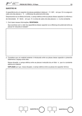 PROVA DE FíSICA - 2a Etapa                                                 13

QUEStÃO 06

A capacitância de um capacitor de placas paralelas é dada por C = Q/V , em que Q é a carga em
cada uma das placas e V , a diferença de potencial entre elas.
Desprezando-se os efeitos de borda, o campo elétrico entre as placas desse capacitor é uniforme e
de intensidade E = Q/εA, em que A é a área de cada uma das placas e         ε   é uma constante.

1. Com base nessas informações, RESPONDA:
  Que acontece com o valor da capacitância desse capacitor se a diferença de potencial entre as
  placas for reduzida à metade?




2. Considere que um material isolante é introduzido entre as placas desse capacitor e preenche
   totalmente o espaço entre elas.

  Nessa situação, o campo elétrico entre as placas é reduzido de um fator   κ , que é a constante
  elétrica do material.
  EXPLIQUE por que, nessa situação, o campo elétrico entre as placas do capacitor diminui.




                                   QUEStÃO 05                                   QUEStÃO 06

                     1      2                                  1      2
 