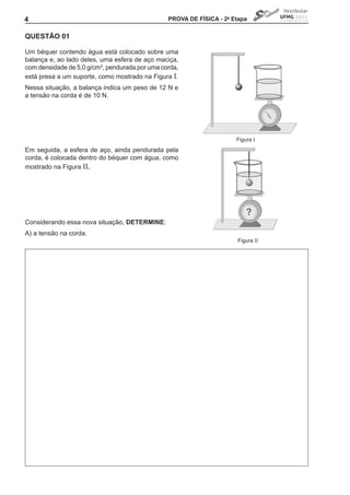 4                                               PROVA DE FíSICA - 2a Etapa


QUEStÃO 01

Um béquer contendo água está colocado sobre uma
balança e, ao lado deles, uma esfera de aço maciça,
com densidade de 5,0 g/cm3, pendurada por uma corda,
está presa a um suporte, como mostrado na Figura I.
Nessa situação, a balança indica um peso de 12 N e
a tensão na corda é de 10 N.




                                                                      Figura I
Em seguida, a esfera de aço, ainda pendurada pela
corda, é colocada dentro do béquer com água, como
mostrado na Figura II.




                                                                          ?
Considerando essa nova situação, DEtERMINE:
A) a tensão na corda.
                                                                      Figura II
 