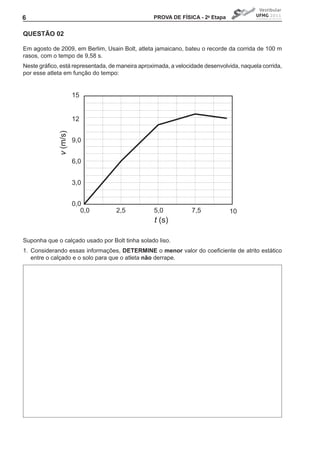 6                                                 PROVA DE FíSICA - 2a Etapa


QUEStÃO 02

Em agosto de 2009, em Berlim, Usain Bolt, atleta jamaicano, bateu o recorde da corrida de 100 m
rasos, com o tempo de 9,58 s.
Neste	gráfico,	está	representada,	de	maneira	aproximada,	a	velocidade	desenvolvida,	naquela	corrida,	
por esse atleta em função do tempo:


                       15


                       12
             v (m/s)




                       9,0


                       6,0


                       3,0


                       0,0
                          0,0       2,5           5,0            7,5            10
                                                  t (s)

Suponha que o calçado usado por Bolt tinha solado liso.
1. Considerando essas informações, DEtERMINE o menor	valor	do	coeficiente	de	atrito	estático	
   entre o calçado e o solo para que o atleta não derrape.
 