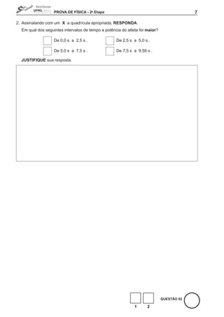 PROVA DE FíSICA - 2a Etapa                                              7

2. Assinalando com um X a quadrícula apropriada, RESPONDA:
  Em qual dos seguintes intervalos de tempo a potência do atleta foi maior?

                   De 0,0 s a 2,5 s .               De 2,5 s a 5,0 s .

                   De 5,0 s a 7,5 s .               De 7,5 s a 9,58 s .

  JUStIFIQUE sua resposta.




                                                                              QUEStÃO 02

                                                              1      2
 