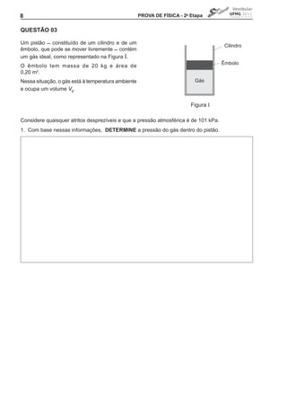8                                                      PROVA DE FíSICA - 2a Etapa


QUEStÃO 03

Um	 pistão	 	 constituído	 de	 um	 cilindro	 e	 de	 um	
                                                                                        Cilindro
êmbolo,	que	pode	se	mover	livremente		contém	
um gás ideal, como representado na Figura I.
                                                                                       Êmbolo
O êmbolo tem massa de 20 kg e área de
0,20 m2.
Nessa situação, o gás está à temperatura ambiente                            Gás
e ocupa um volume VI.


                                                                            Figura I

Considere quaisquer atritos desprezíveis e que a pressão atmosférica é de 101 kPa.
1. Com base nessas informações, DEtERMINE a pressão do gás dentro do pistão.
 